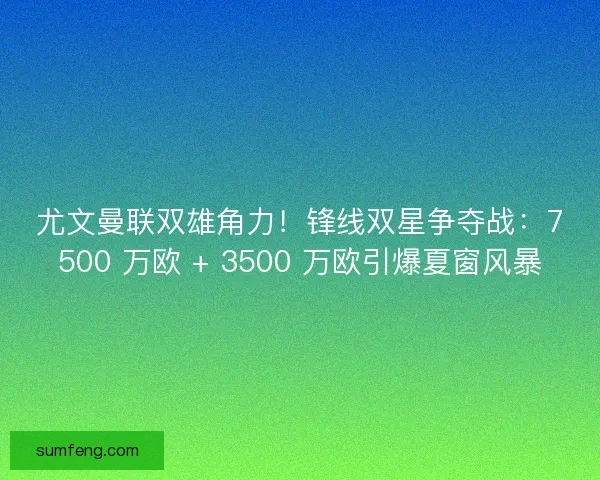 尤文曼联双雄角力！锋线双星争夺战：7500 万欧 + 3500 万欧引爆夏窗风暴