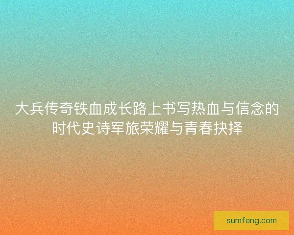大兵传奇铁血成长路上书写热血与信念的时代史诗军旅荣耀与青春抉择